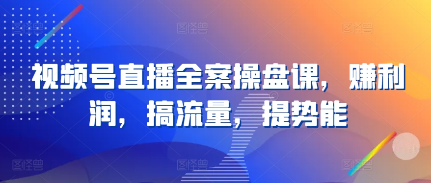视频号直播全案操盘课,赚利润,搞流量,提势能-网创电课网