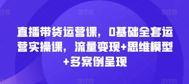直播带货运营课，0基础全套运营实操课，流量变现+思维模型+多案例呈现-网创电课网