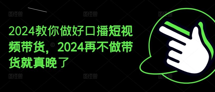 2024教你做好口播短视频带货，2024再不做带货就真晚了-网创电课网