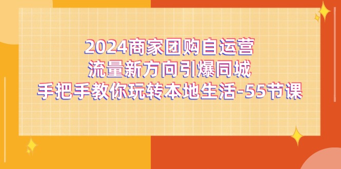 （11655期）2024商家团购-自运营流量新方向引爆同城，手把手教你玩转本地生活-55节课-网创电课网