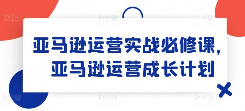 亚马逊运营实战必修课，亚马逊运营成长计划-网创电课网