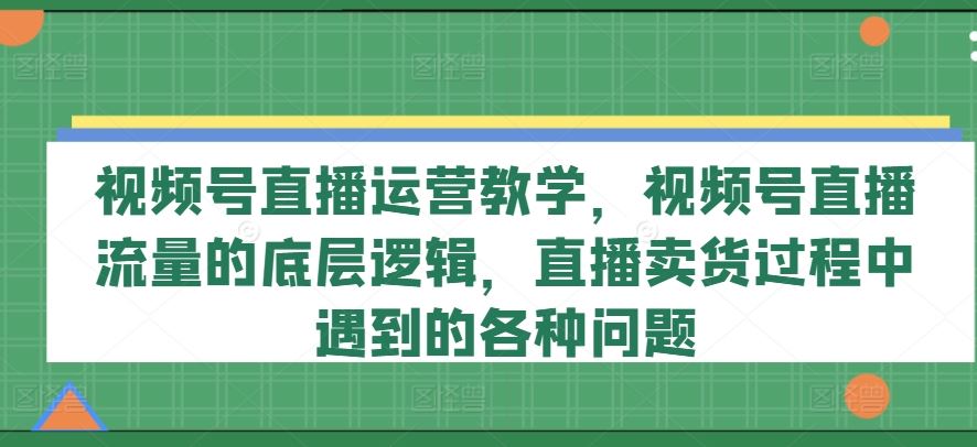 视频号直播运营教学，视频号直播流量的底层逻辑，直播卖货过程中遇到的各种问题-网创电课网