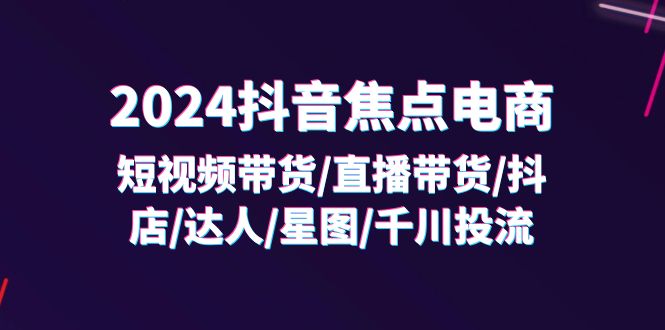 （11794期）2024抖音-焦点电商：短视频带货/直播带货/抖店/达人/星图/千川投流/32节课-网创电课网