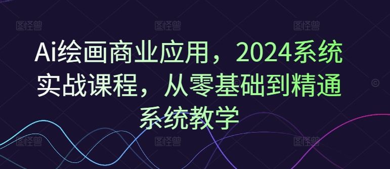 Ai绘画商业应用，2024系统实战课程，从零基础到精通系统教学-网创电课网