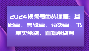 2024视频号带货课程:基础篇、剪辑篇、带货篇、书单类带货、直播带货等-网创电课网