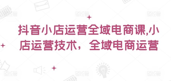 抖音小店运营全域电商课,小店运营技术,全域电商运营-网创电课网