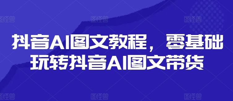 抖音AI图文教程，零基础玩转抖音AI图文带货-网创电课网