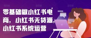零基础做小红书电商，小红书无货源，小红书系统运营-网创电课网