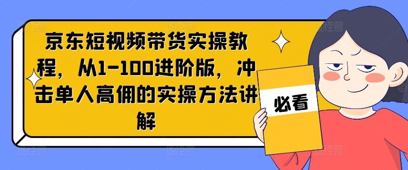 京东短视频带货实操教程，从1-100进阶版，冲击单人高佣的实操方法讲解-网创电课网