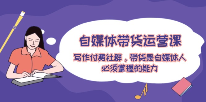 自媒体带货运营课：写作付费社群，带货是自媒体人必须掌握的能力-网创电课网