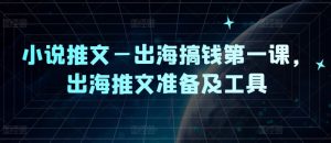 小说推文—出海搞钱第一课，出海推文准备及工具-网创电课网