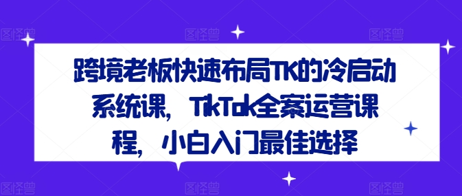 跨境老板快速布局TK的冷启动系统课,TikTok全案运营课程,小白入门最佳选择-网创电课网