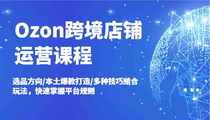 Ozon跨境店铺运营课程,选品方向/本土爆款打造/多种技巧结合玩法,快速掌握平台规则-网创电课网