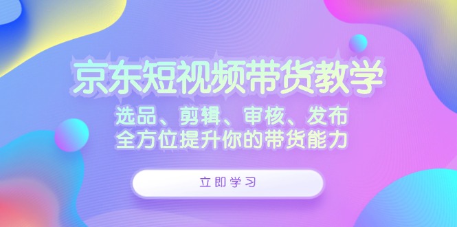 京东短视频带货教学：选品、剪辑、审核、发布，全方位提升你的带货能力-网创电课网