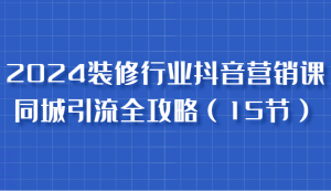2024装修行业抖音营销课，同城引流全攻略，跟实战家学获客，成为数据驱动的营销专家-网创电课网