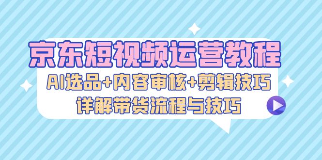 京东短视频运营教程：AI选品+内容审核+剪辑技巧，详解带货流程与技巧-网创电课网