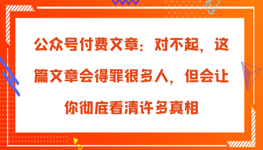 公众号付费文章：对不起，这篇文章会得罪很多人，但会让你彻底看清许多真相-网创电课网