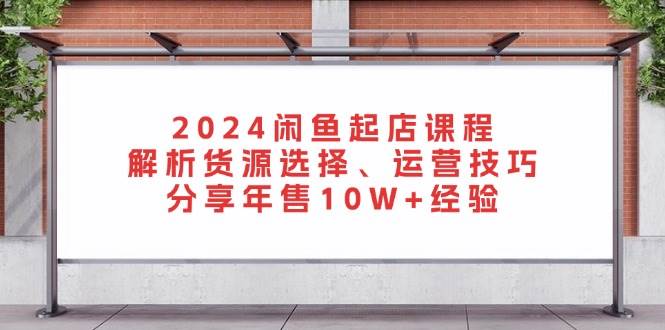 2024闲鱼起店课程：解析货源选择、运营技巧，分享年售10W+经验-网创电课网