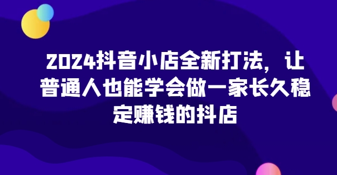 2024抖音小店全新打法，让普通人也能学会做一家长久稳定赚钱的抖店（更新）-网创电课网
