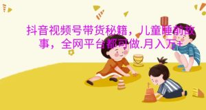 抖音视频号带货秘籍，儿童睡前故事，全网平台都可做，月入过W-网创电课网