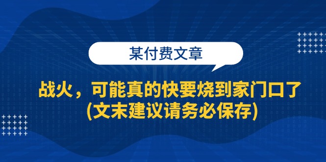 某付费文章：战火，可能真的快要烧到家门口了 (文末建议请务必保存)-网创电课网
