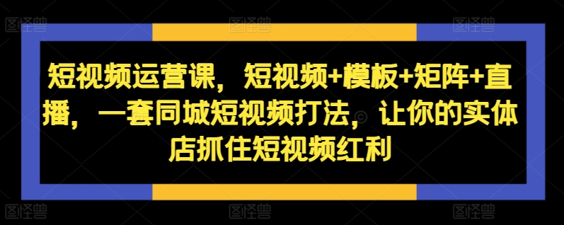短视频运营课，短视频+模板+矩阵+直播，一套同城短视频打法，让你的实体店抓住短视频红利-网创电课网