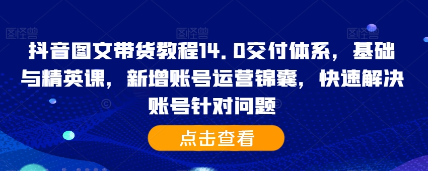 抖音图文带货教程14.0交付体系,基础与精英课,新增账号运营锦囊,快速解决账号针对问题-网创电课网