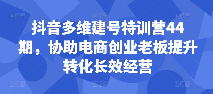 抖音多维建号特训营44期,协助电商创业老板提升转化长效经营-网创电课网