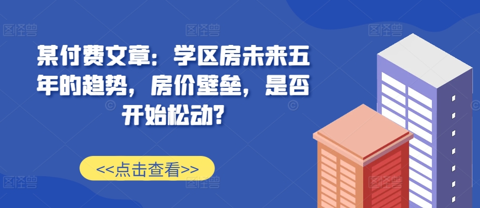 某付费文章:学区房未来五年的趋势,房价壁垒,是否开始松动?-网创电课网