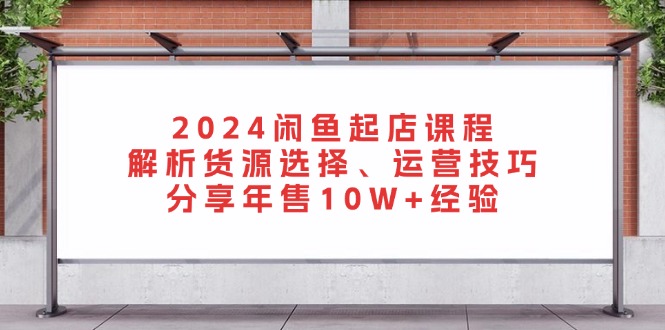 2024闲鱼起店课程：解析货源选择、运营技巧，分享年售10W+经验-网创电课网