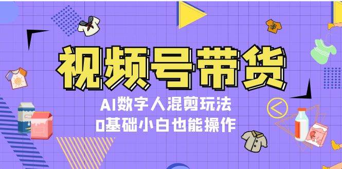 视频号带货，AI数字人混剪玩法，0基础小白也能操作-网创电课网