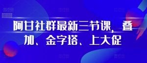 阿甘社群最新三节课，叠加、金字塔、上大促-网创电课网
