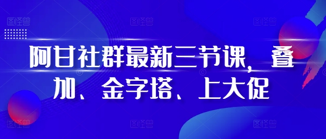 阿甘社群最新三节课，叠加、金字塔、上大促-网创电课网
