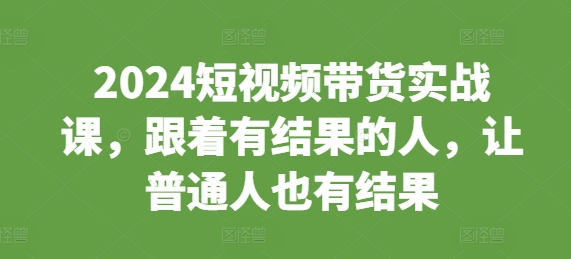 2024短视频带货实战课，跟着有结果的人，让普通人也有结果-网创电课网