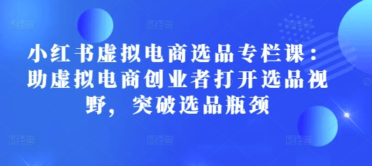 小红书虚拟电商选品专栏课:助虚拟电商创业者打开选品视野,突破选品瓶颈-网创电课网