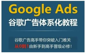 Google Ads谷歌广告体系化教程，谷歌广告高手带你突破入门难关，从0到1由新手到高手晋级必修-网创电课网