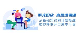 聚光投放 底层逻辑课，从基础知识到计划搭建，助你降低开口成本十倍-网创电课网