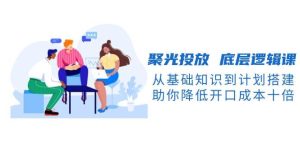 聚光投放底层逻辑课，从基础知识到计划搭建，助你降低开口成本十倍-网创电课网