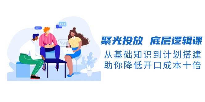 聚光投放底层逻辑课，从基础知识到计划搭建，助你降低开口成本十倍-网创电课网