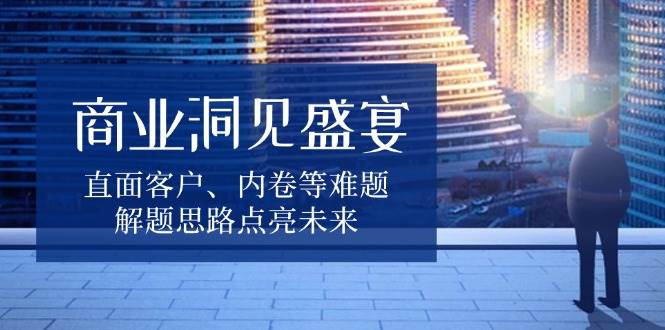商业洞见盛宴，直面客户、内卷等难题，解题思路点亮未来-网创电课网