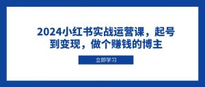 2024小红书实战运营课，起号到变现，做个赚钱的博主-网创电课网