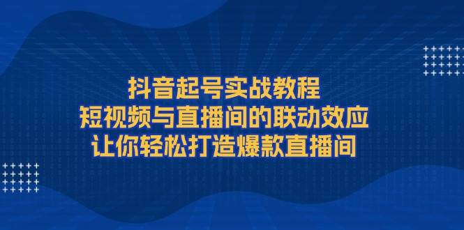 抖音起号实战教程，短视频与直播间的联动效应，让你轻松打造爆款直播间-网创电课网