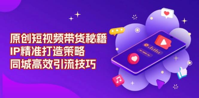 原创短视频带货秘籍，IP精准打造策略，同城高效引流技巧-网创电课网