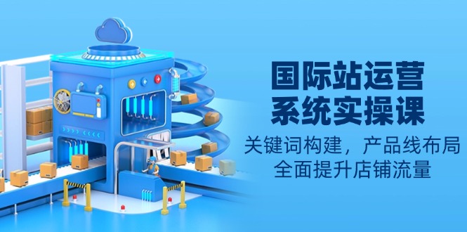 国际站运营系统实操课：关键词构建，产品线布局，全面提升店铺流量-网创电课网