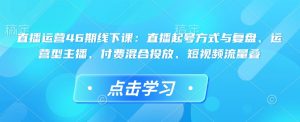 直播运营46期线下课:直播起号方式与复盘、运营型主播、付费混合投放、短视频流量叠-网创电课网